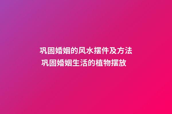 巩固婚姻的风水摆件及方法 巩固婚姻生活的植物摆放